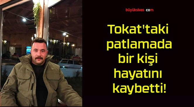 Tokat’taki patlamada bir kişi hayatını kaybetti!