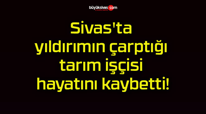 Sivas’ta yıldırımın çarptığı tarım işçisi hayatını kaybetti!