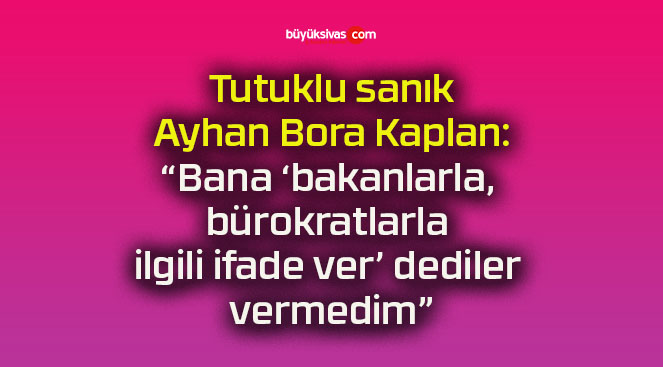 Tutuklu sanık Ayhan Bora Kaplan: “Bana ‘bakanlarla, bürokratlarla ilgili ifade ver’ dediler vermedim”