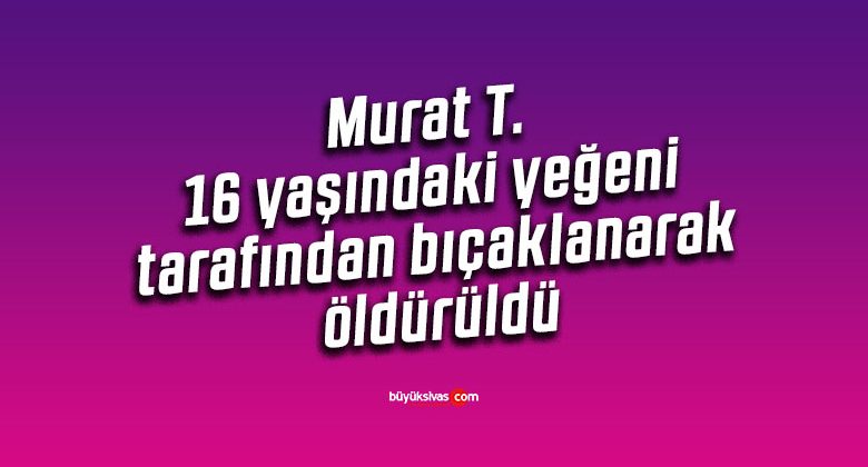 Murat T. 16 yaşındaki yeğeni tarafından bıçaklanarak öldürüldü
