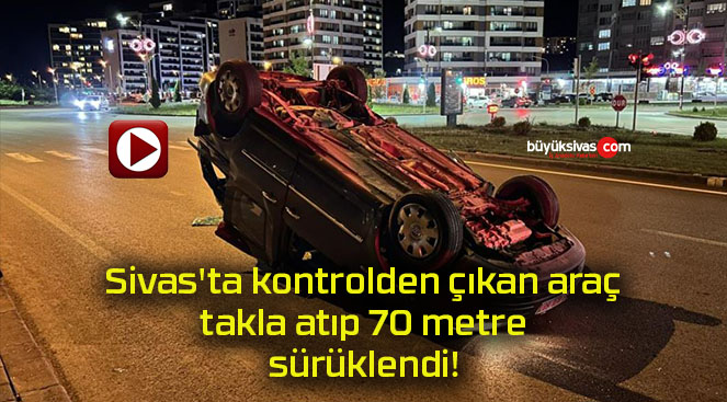 Sivas’ta kontrolden çıkan araç takla atıp 70 metre sürüklendi!