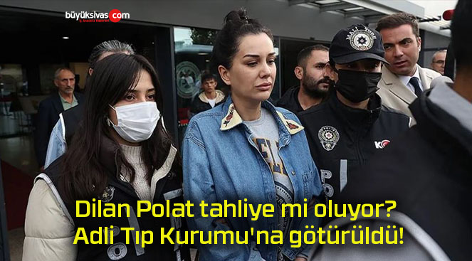 Dilan Polat tahliye mi oluyor? Adli Tıp Kurumu’na götürüldü!