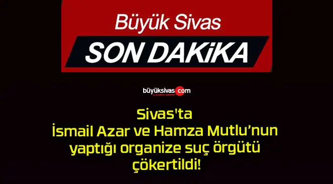Sivas’ta İsmail Azar ve Hamza Mutlu’nun yaptığı organize suç örgütü çökertildi!