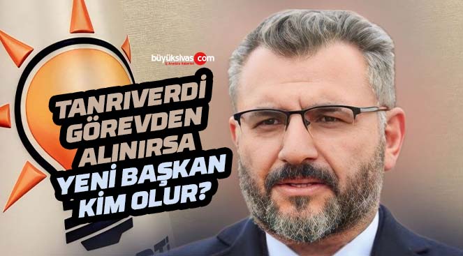 Tanrıverdi görevden alınırsa Sivas İl Başkanı kim olacak?