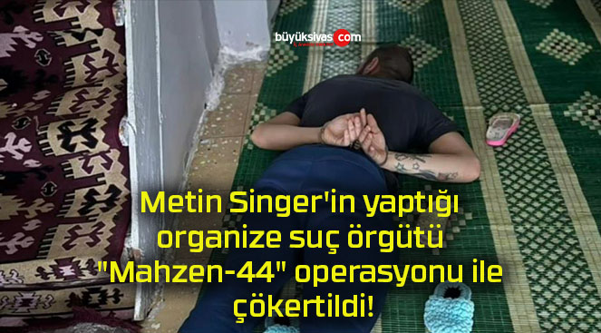 Metin Singer’in yaptığı organize suç örgütü “Mahzen-44” operasyonu ile çökertildi!