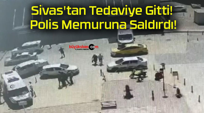 Sivas’tan Tedaviye Gitti! Polis Memuruna Saldırdı!