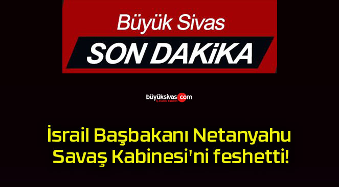 İsrail Başbakanı Netanyahu Savaş Kabinesi’ni feshetti!