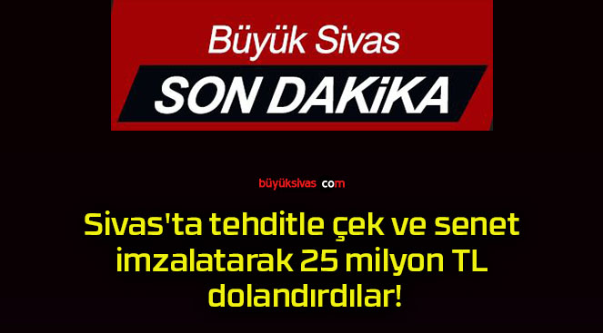 Sivas’ta tehditle çek ve senet imzalatarak 25 milyon TL dolandırdılar!