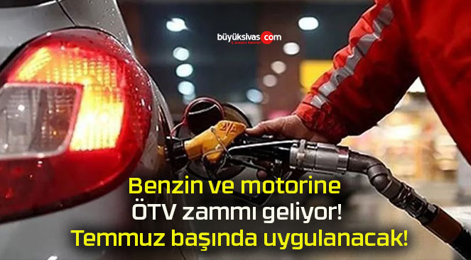 Benzin ve motorine ÖTV zammı geliyor! Temmuz başında uygulanacak!
