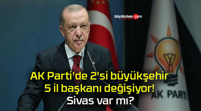 AK Parti’de 2’si büyükşehir 5 il başkanı değişiyor! Sivas var mı?