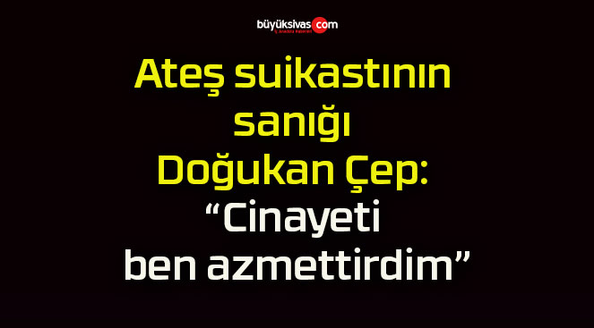 Ateş suikastının sanığı Doğukan Çep: “Cinayeti ben azmettirdim”