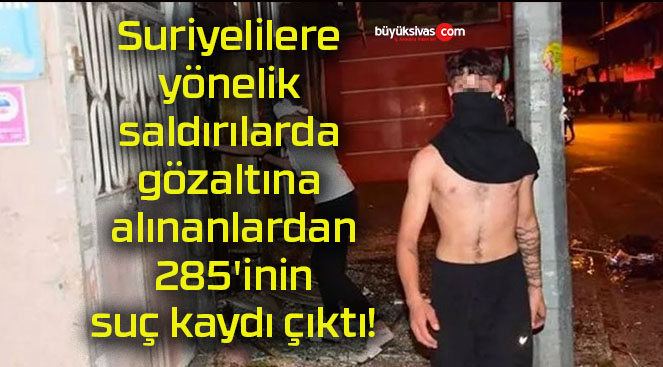 Suriyelilere yönelik saldırılarda gözaltına alınanlardan 285’inin suç kaydı çıktı!