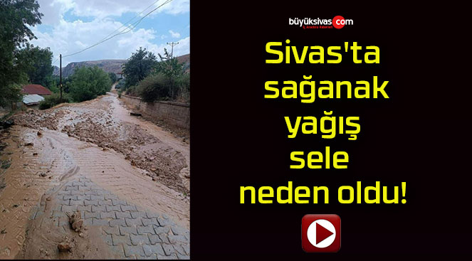 Sivas’ta sağanak yağış sele neden oldu!