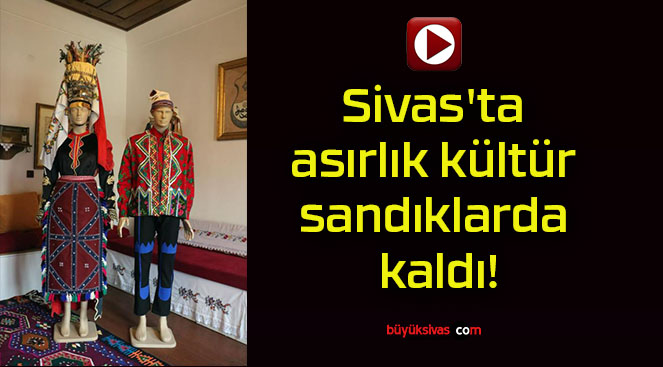 Sivas’ta asırlık kültür sandıklarda kaldı!