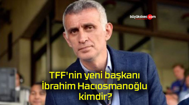 TFF’nin yeni başkanı İbrahim Hacıosmanoğlu kimdir?