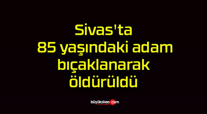 Sivas’ta 85 yaşındaki adam bıçaklanarak öldürüldü