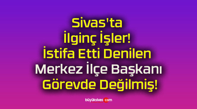Sivas’ta İlginç İşler! İstifa Etti Denilen Merkez İlçe Başkanı Görevde Değilmiş!