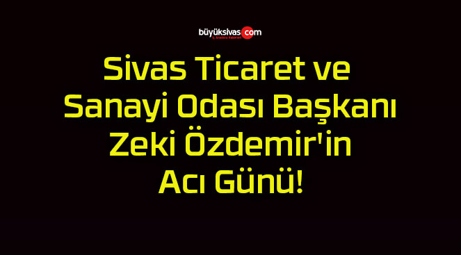 Sivas Ticaret ve Sanayi Odası Başkanı Zeki Özdemir’in Acı Günü!