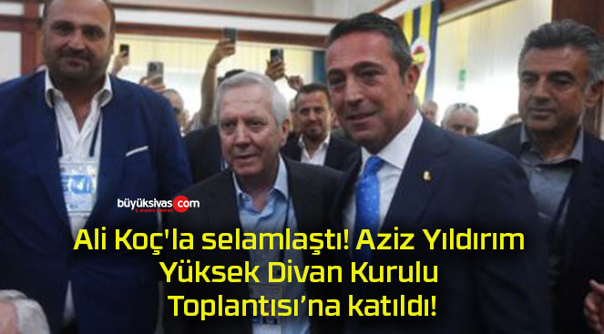 Ali Koç’la selamlaştı! Aziz Yıldırım Yüksek Divan Kurulu Toplantısı’na katıldı!