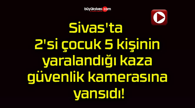 Sivas’ta 2’si çocuk 5 kişinin yaralandığı kaza güvenlik kamerasına yansıdı!
