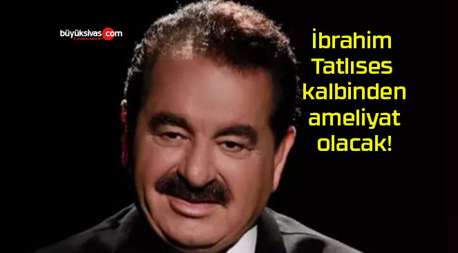 İbrahim Tatlıses kalbinden ameliyat olacak!