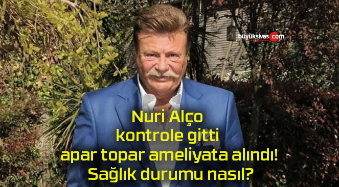 Nuri Alço kontrole gitti apar topar ameliyata alındı! Sağlık durumu nasıl?