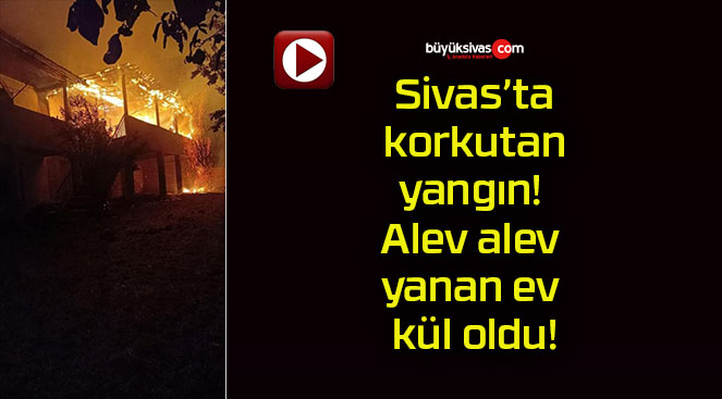 Sivas’ta korkutan yangın! Alev alev yanan ev kül oldu!