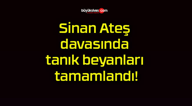 Sinan Ateş davasında tanık beyanları tamamlandı!