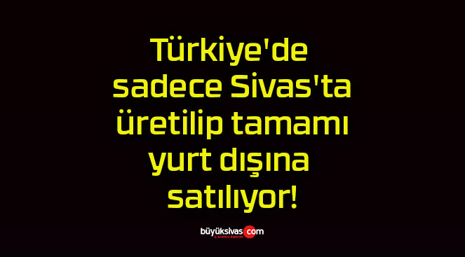 Türkiye’de sadece Sivas’ta üretilip tamamı yurt dışına satılıyor!