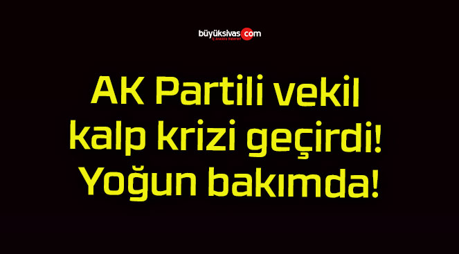 AK Partili vekil kalp krizi geçirdi! Yoğun bakımda!