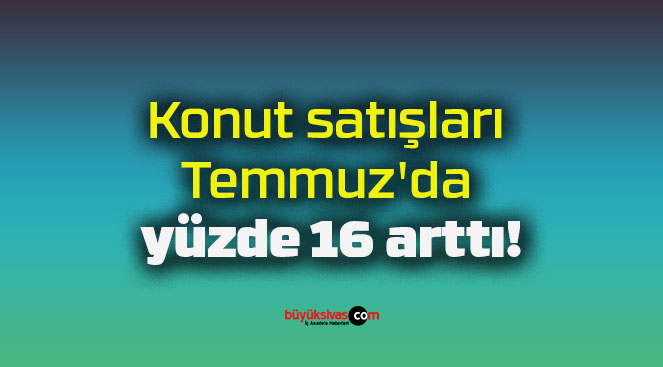 Konut satışları Temmuz’da yüzde 16 arttı!