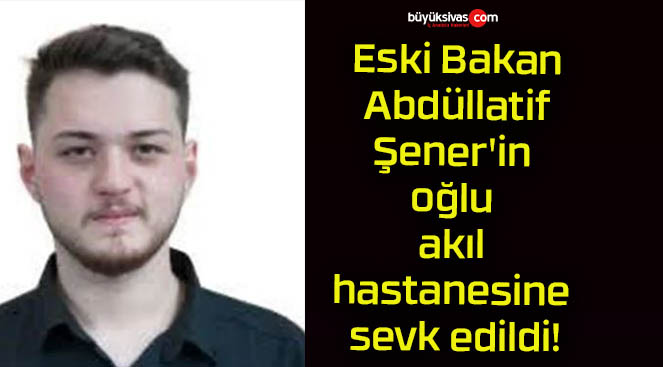 Eski Bakan Abdüllatif Şener’in oğlu akıl hastanesine sevk edildi!