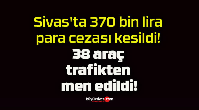 Sivas’ta 370 bin lira para cezası kesildi! 38 araç trafikten men edildi!