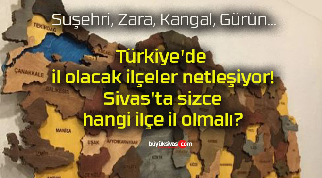 Türkiye’de il olacak ilçeler netleşiyor! Sivas’ta sizce hangi ilçe il olmalı?