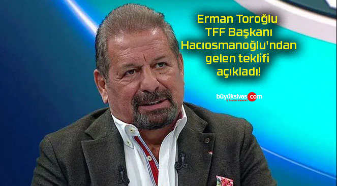 Erman Toroğlu TFF Başkanı Hacıosmanoğlu’ndan gelen teklifi açıkladı!