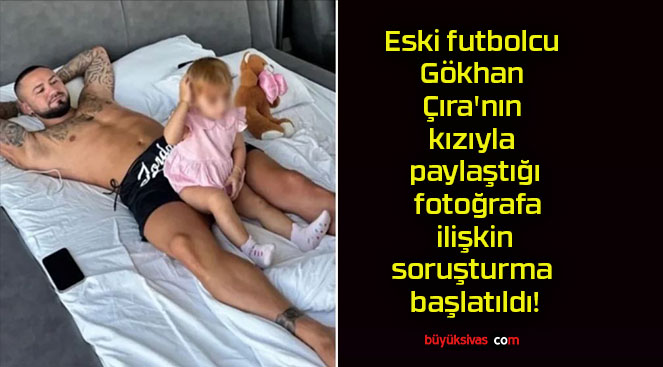 Eski futbolcu Gökhan Çıra’nın kızıyla paylaştığı fotoğrafa ilişkin soruşturma başlatıldı!