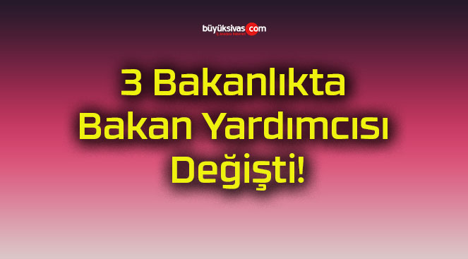 3 Bakanlıkta Bakan Yardımcısı Değişti!