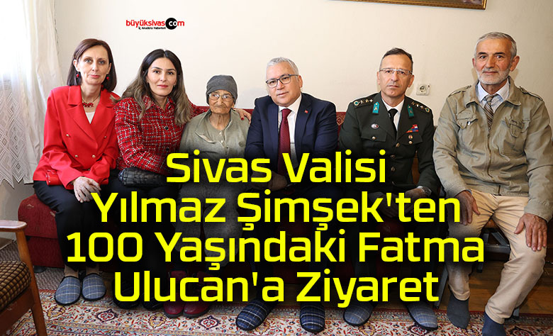 Sivas Valisi Yılmaz Şimşek’ten 100 Yaşındaki Fatma Ulucan’a Ziyaret