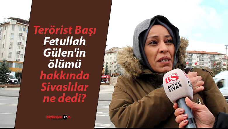 Terörist Başı Fetullah Gülen’in ölümü hakkında Sivaslılar ne dedi?