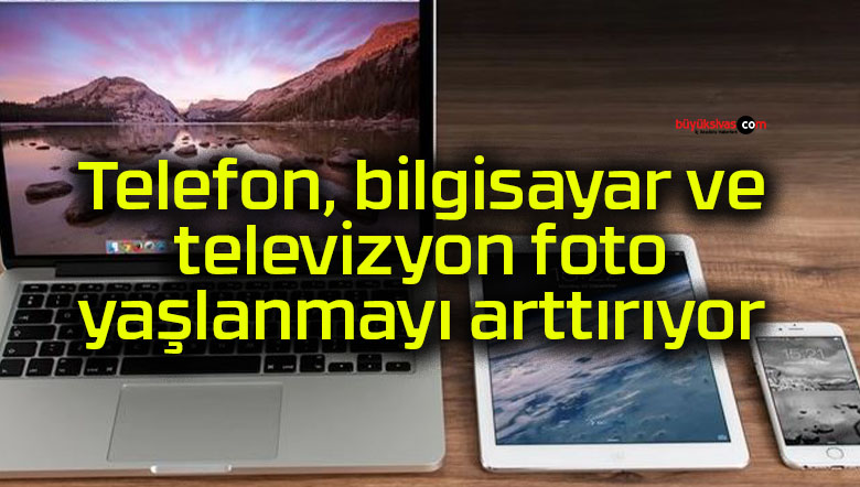 Telefon, bilgisayar ve televizyon foto yaşlanmayı arttırıyor