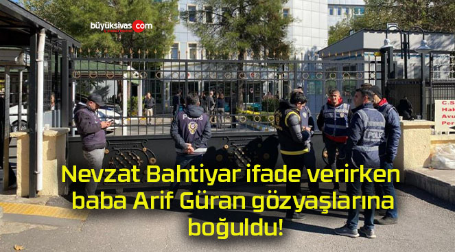 Nevzat Bahtiyar ifade verirken baba Arif Güran gözyaşlarına boğuldu!