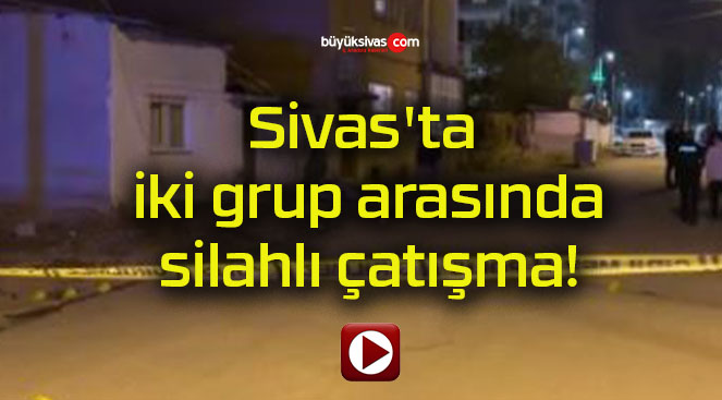 Sivas’ta iki grup arasında silahlı çatışma!