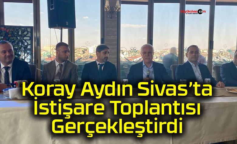 Koray Aydın Sivas’ta İstişare Toplantısı Gerçekleştirdi