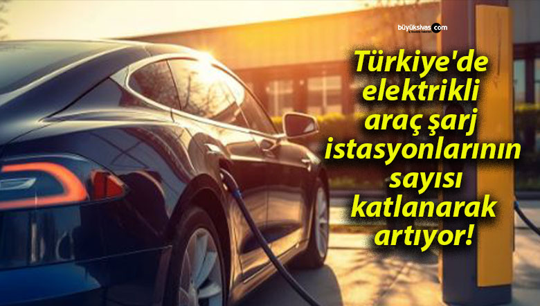 Türkiye’de elektrikli araç şarj istasyonlarının sayısı katlanarak artıyor!