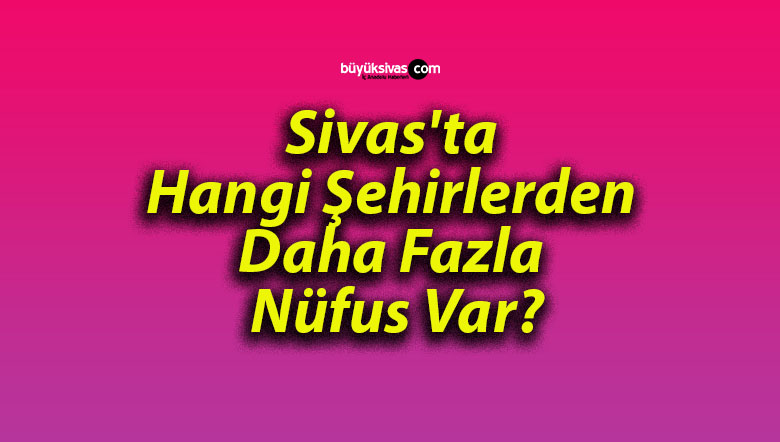 Sivas’ta Hangi Şehirlerden Daha Fazla Nüfus Var?