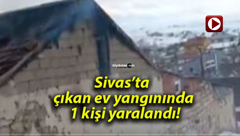 Sivas’ta çıkan ev yangınında 1 kişi yaralandı!