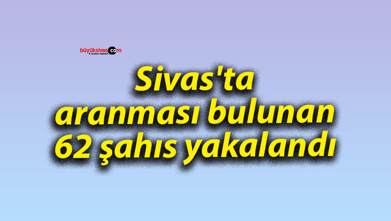 Sivas’ta aranması bulunan 62 şahıs yakalandı
