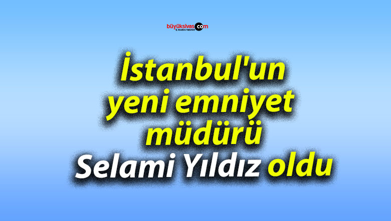 İstanbul’un yeni emniyet müdürü Selami Yıldız oldu
