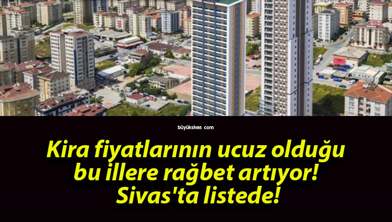 Kira fiyatlarının ucuz olduğu bu illere rağbet artıyor! Sivas’ta listede!