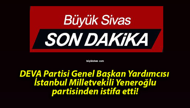 DEVA Partisi Genel Başkan Yardımcısı İstanbul Milletvekili Yeneroğlu partisinden istifa etti!